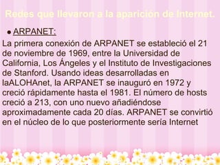 Redes que llevaron a la aparición de Internet.
   ARPANET:
La primera conexión de ARPANET se estableció el 21
de noviembre de 1969, entre la Universidad de
California, Los Ángeles y el Instituto de Investigaciones
de Stanford. Usando ideas desarrolladas en
laALOHAnet, la ARPANET se inauguró en 1972 y
creció rápidamente hasta el 1981. El número de hosts
creció a 213, con uno nuevo añadiéndose
aproximadamente cada 20 días. ARPANET se convirtió
en el núcleo de lo que posteriormente sería Internet
 