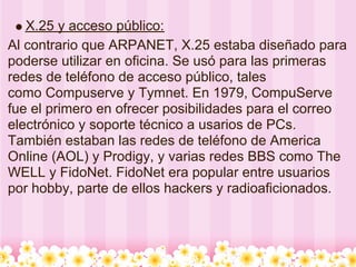X.25 y acceso público:
Al contrario que ARPANET, X.25 estaba diseñado para
poderse utilizar en oficina. Se usó para las primeras
redes de teléfono de acceso público, tales
como Compuserve y Tymnet. En 1979, CompuServe
fue el primero en ofrecer posibilidades para el correo
electrónico y soporte técnico a usarios de PCs.
También estaban las redes de teléfono de America
Online (AOL) y Prodigy, y varias redes BBS como The
WELL y FidoNet. FidoNet era popular entre usuarios
por hobby, parte de ellos hackers y radioaficionados.
 