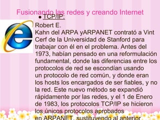 Fusionando las redes y creando Internet
         TCP/IP:
     Robert E.
     Kahn del ARPA yARPANET contrató a Vint
     Cerf de la Universidad de Stanford para
     trabajar con él en el problema. Antes del
     1973, habían pensado en una reformulación
     fundamental, donde las diferencias entre los
     protocolos de red se escondían usando
     un protocolo de red común, y donde eran
     los hosts los encargados de ser fiables, y no
     la red. Este nuevo método se expandió
     rápidamente por las redes, y el 1 de Enero
     de 1983, los protocolos TCP/IP se hicieron
     los únicos protocolos aprobados
 
