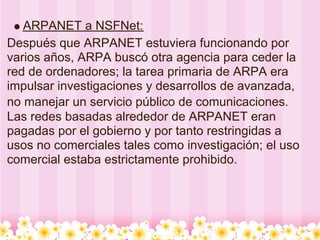 ARPANET a NSFNet:
Después que ARPANET estuviera funcionando por
varios años, ARPA buscó otra agencia para ceder la
red de ordenadores; la tarea primaria de ARPA era
impulsar investigaciones y desarrollos de avanzada,
no manejar un servicio público de comunicaciones.
Las redes basadas alrededor de ARPANET eran
pagadas por el gobierno y por tanto restringidas a
usos no comerciales tales como investigación; el uso
comercial estaba estrictamente prohibido.
 