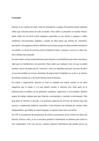 Contenido.
Internet es un conjunto de redes, redes de ordenadores y equipos físicamente unidos mediante
cables que conectan puntos de todo el mundo. Estos cables se presentan en muchas formas:
desde cables de red local (varias máquinas conectadas en una oficina o campus) a cables
telefónicos convencionales, digitales y canales de fibra óptica que forman las "carreteras"
principales. Esta gigantesca Red se difumina en ocasiones porque los datos pueden transmitirse
vía satélite, o a través de servicios como la telefonía celular, o porque a veces no se sabe muy
bien a dónde está conectada.
En cierto modo, no hay mucha diferencia entre Internet y la red telefónica que todos conocemos,
dado que sus fundamentos son parecidos. Basta saber que cualquier cosa a la que se pueda
acceder a través de algún tipo de "conexión," como un ordenador personal, una base de datos
en una universidad, un servicio electrónico de pago (como CompuServe), un fax o un número
de teléfono, pueden ser, y de hecho forman, parte de Internet.
En cuanto a organización, Internet no tiene en realidad una cabeza central, ni un único
organismo que la regule o a la que pedirle cuentas si funciona mal. Gran parte de la
infraestructura es pública, de los gobiernos mundiales, organismos y universidades. Muchos
grupos de trabajo trabajan para que funcione correctamente y continúe evolucionando. Otra
gran parte de Internet es privada, y la gestionan empresas de servicios de Internet (que dan
acceso) o simplemente publican contenidos. Como Internet está formada por muchas redes
independientes, que hablan el mismo lenguaje, ni siquiera están claros sus límites.
EL FTP es un protocolo de transferencia de archivos que permite enviar archivos de datos por
Internet. Gracias a ello, ya no es necesario guardar la información en diskettes para usarla en
otra computadora. Con este servicio, muchas empresas informáticas han podido enviar sus
 