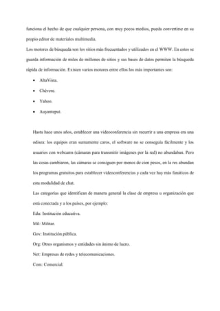 funciona el hecho de que cualquier persona, con muy pocos medios, pueda convertirse en su
propio editor de materiales multimedia.
Los motores de búsqueda son los sitios más frecuentados y utilizados en el WWW. En estos se
guarda información de miles de millones de sitios y sus bases de datos permiten la búsqueda
rápida de información. Existen varios motores entre ellos los más importantes son:
 AltaVista.
 Chévere.
 Yahoo.
 Auyantepui.
Hasta hace unos años, establecer una videoconferencia sin recurrir a una empresa era una
odisea: los equipos eran sumamente caros, el software no se conseguía fácilmente y los
usuarios con webcams (cámaras para transmitir imágenes por la red) no abundaban. Pero
las cosas cambiaron, las cámaras se consiguen por menos de cien pesos, en la res abundan
los programas gratuitos para establecer videoconferencias y cada vez hay más fanáticos de
esta modalidad de chat.
Las categorías que identifican de manera general la clase de empresa u organización que
está conectada y a los países, por ejemplo:
Edu: Institución educativa.
Mil: Militar.
Gov: Institución pública.
Org: Otros organismos y entidades sin ánimo de lucro.
Net: Empresas de redes y telecomunicaciones.
Com: Comercial.
 