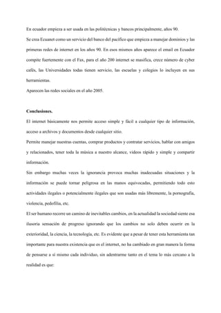En ecuador empieza a ser usada en las politécnicas y bancos principalmente, años 90.
Se crea Ecuanet como un servicio del banco del pacífico que empieza a manejar dominios y las
primeras redes de internet en los años 90. En esos mismos años aparece el email en Ecuador
compite fuertemente con el Fax, para el año 200 internet se masifica, crece número de cyber
cafés, las Universidades todas tienen servicio, las escuelas y colegios lo incluyen en sus
herramientas.
Aparecen las redes sociales en el año 2005.
Conclusiones.
El internet básicamente nos permite acceso simple y fácil a cualquier tipo de información,
acceso a archivos y documentos desde cualquier sitio.
Permite manejar nuestras cuentas, comprar productos y contratar servicios, hablar con amigos
y relacionados, tener toda la música a nuestro alcance, videos rápido y simple y compartir
información.
Sin embargo muchas veces la ignorancia provoca muchas inadecuadas situaciones y la
información se puede tornar peligrosa en las manos equivocadas, permitiendo todo esto
actividades ilegales o potencialmente ilegales que son usadas más libremente, la pornografía,
violencia, pedofilia, etc.
El ser humano recorre un camino de inevitables cambios, en la actualidad la sociedad siente esa
ilusoria sensación de progreso ignorando que los cambios no solo deben ocurrir en la
exterioridad, la ciencia, la tecnología, etc. Es evidente que a pesar de tener esta herramienta tan
importante para nuestra existencia que es el internet, no ha cambiado en gran manera la forma
de pensarse a sí mismo cada individuo, sin adentrarme tanto en el tema lo más cercano a la
realidad es que:
 