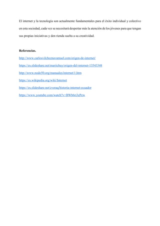 El internet y la tecnología son actualmente fundamentales para el éxito individual y colectivo
en esta sociedad, cada vez se necesitará despertar más la atención de los jóvenes para que tengan
sus propias iniciativas y den rienda suelta a su creatividad.
Referencias.
http://www.carlosvilcheznavamuel.com/origen-de-internet/
https://es.slideshare.net/mariichuy/origen-del-internet-13543348
http://www.nodo50.org/manuales/internet/1.htm
https://es.wikipedia.org/wiki/Internet
https://es.slideshare.net/cveraq/historia-internet-ecuador
https://www.youtube.com/watch?v=BWb6ri3ePew
 