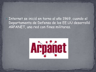  Internet se inició en torno al año 1969, cuando el
 Departamento de Defensa de los EE.UU desarrolló
 ARPANET, una red con fines militares.
 