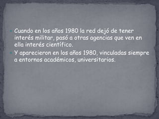  Cuando en los años 1980 la red dejó de tener
  interés militar, pasó a otras agencias que ven en
  ella interés científico.
 Y aparecieron en los años 1980, vinculadas siempre
  a entornos académicos, universitarios.
 