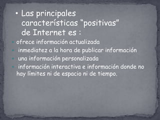 • Las principales
   características “positivas”
   de Internet es :
 ofrece información actualizada
 inmediatez a la hora de publicar información
 una información personalizada
 información interactiva e información donde no
 hay límites ni de espacio ni de tiempo.
 