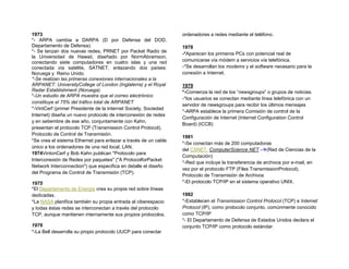 1973                                                             ordenadores a redes mediante el teléfono.
*- ARPA cambia a DARPA (D por Defensa del DOD,
Departamento de Defensa).                                        1978
*- Se lanzan dos nuevas redes, PRNET por Packet Radio de
                                                                 -*Aparecen los primeros PCs con potencial real de
la Universidad de Hawaii, diseñado por NormAbramson,
conectando siete computadores en cuatro islas y una red          comunicarse vía módem a servicios vía telefónica.
conectada vía satélite, SATNET, enlazando dos países:            -*Se desarrollan los modems y el software necesario para la
Noruega y Reino Unido.                                           conexión a Internet.
*-Se realizan las primeras conexiones internacionales a la
ARPANET: UniversityCollege of London (Inglaterra) y el Royal     1979
Radar Establishment (Noruega).                                   *-Comienza la red de los “newsgroups” o grupos de noticias.
*-Un estudio de ARPA muestra que el correo electrónico
                                                                 -*los usuarios se conectan mediante línea telefónica con un
constituye el 75% del tráfico total de ARPANET
                                                                 servidor de newsgroups para recibir los últimos mensajes
*-VintCerf (primer Presidente de la Internet Society, Sociedad
                                                                 *-ARPA establece la primera Comisión de control de la
Internet) diseña un nuevo protocolo de interconexión de redes
                                                                 Configuración de Internet (Internet Configuration Control
y en setiembre de ese año, conjuntamente con Kahn,
                                                                 Board) (ICCB)
presentan el protocolo TCP (Transmission Control Protocol),
Protocolo de Control de Transmisión.
                                                                 1981
*Se crea el sistema Ethernet para enlazar a través de un cable
                                                                 *-Se conectan más de 200 computadoras
único a los ordenadores de una red local, LAN.
                                                                 del CSNET, ComputerScience NET -(Red de Ciencias de la
1974VintonCerf y Bob Kahn publican "Protocolo para
                                                                 Computación)
Interconexión de Redes por paquetes" ("A ProtocolforPacket
                                                                 *-Red que incluye la transferencia de archivos por e-mail, en
Network Interconnection") que especifica en detalle el diseño
                                                                 vez por el protocolo FTP (Files TransmissionProtocol),
del Programa de Control de Transmisión (TCP).
                                                                 Protocolo de Transmisión de Archivos
1975                                                             *-El protocolo TCP/IP en el sistema operativo UNIX.
*El Departamento de Energía crea su propia red sobre líneas
dedicadas.                                                       1982
*La NASA planifica también su propia entrada al ciberespacio     *-Establecen el Transmission Control Protocol (TCP) e Internet
y todas éstas redes se interconectan a través del protocolo      Protocol (IP), como protocolo conjunto, comúnmente conocido
TCP, aunque mantienen internamente sus propios protocolos.       como TCP/IP
                                                                 *- El Departamento de Defensa de Estados Unidos declara el
1976                                                             conjunto TCP/IP como protocolo estándar.
*-La Bell desarrolla su propio protocolo UUCP para conectar
 
