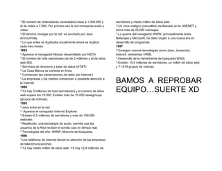*-El número de ordenadores conectados crece a 1.000.000 y          servidores y medio millón de sitios web.
el de redes a 7.500. Por primera vez la red transporta audio y     *-Un virus maligno (cancelbot) es liberado en la USENET y
vídeo.                                                             borra más de 25,000 mensajes.
*-El término navegar por la red es acuñado por Jean                *-La guerra del navegador WWW, principalmente entre
ArmourPolly.                                                       Netscape y Microsoft, ha dado origen a una nueva era en
*-Lo que antes se duplicaba anualmente ahora se duplica            desarrollo de programas.
cada tres meses.                                                   1997
1993                                                               *-Emergen nuevas tecnologías como Java, Javascript,
*-Aparece el navegador Mosaic desarrollado por NSCA.               ActiveX, ambientes VRML
*-El número de hots (servidores) es de 2 millones y el de sitios   *-Desarrollo de la herramienta de búsqueda WAIS.
web 600.                                                           *-Existen 19,5 millones de servidores, un millón de sitios web
*-Servicios de directorio y base de datos (AT&T)                   y 71.618 grupos de noticias.
*-La Casa Blanca se conecta en línea
*-Comienzan las transmisiones de radio por Internet (
*-La empresas y los medios comienzan a prestarle atención a
la Internet                                                        BAMOS A REPROBAR
                                                                   EQUIPO…SUERTE XD
1994
*-Ya hay 3 millones de host (servidores) y el número de sitios
web supera los 10.000. Existen más de 10.000 newsgroups
(grupos de noticias).
1995
*-Java entra en la red.
*- Aparece el navegador Internet Explorer.
*-Existen 6,5 millones de servidores y más de 100.000
websites.
*-RealAudio, una tecnología de audio, permite que los
usuarios de la Red reciban el sonido casi en tiempo real.
*-Tecnologías del año: WWW, Motores de búsqueda.
1996
*-Los teléfonos de Internet llaman la atención de las empresas
de telecomunicaciones
*-Ya hay medio millón de sitios web. Ya hay 12,8 millones de
 
