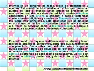 Internet es un conjunto de redes, redes de ordenadores y equipos físicamente unidos mediante cables que conectan puntos de todo el mundo. Estos cables se presentan en muchas formas: desde cables de red local (varias  máquinas  conectadas en una  oficina  o campus) a cables telefónicos convencionales, digitales y canales de  fibra óptica  que forman las "carreteras" principales. Esta gigantesca Red se difumina en ocasiones porque los  datos  pueden transmitirse vía satélite, o a través de servicios como la  telefonía celular , o porque a veces no se sabe muy bien a dónde está conectada.  En cierto modo, no hay mucha diferencia entre Internet y la red telefónica que todos conocemos, dado que sus fundamentos son parecidos. Basta saber que cualquier cosa a la que se pueda acceder a través de algún tipo de "conexión," como un ordenador  personal , una  base de datos  en una  universidad , un  servicio  electrónico de pago (como CompuServe), un  fax  o un número de  teléfono , pueden ser, y de hecho forman, parte de Internet.  