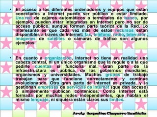 El acceso a los diferentes ordenadores y equipos que están conectados a Internet puede ser público o estar limitado.  Una red  de cajeros automáticos o terminales de  banco , por ejemplo, pueden estar integradas en Internet pero no ser de acceso público, aunque formen parte teórica de la Red. Lo interesante es que cada vez más de estos  recursos  están disponibles a través de Internet:  fax ,  teléfono ,  radio ,  televisión ,  imágenes  de  satélites  o cámaras de tráfico son algunos ejemplos.  En cuanto a  organización , Internet no tiene en realidad una cabeza central, ni un único organismo que la regule o a la que pedirle  cuentas  si funciona mal. Gran parte de la infraestructura es pública, de los gobiernos mundiales, organismos y universidades. Muchos  grupos  de trabajo trabajan para que funcione correctamente y continúe evolucionando. Otra gran parte de Internet es privada, y la gestionan  empresas  de  servicios de Internet  (que dan acceso) o simplemente publican contenidos. Como Internet está formada por muchas redes independientes, que hablan el mismo  lenguaje , ni siquiera están claros sus  límites .   