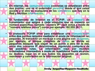 En Internet, las  comunicaciones  concretas se establecen entre dos puntos: uno es el ordenador  personal  desde el que usted accede y el otro es cualquiera de los  servidores  que hay en la Red y facilitan  información .  El fundamento de Internet es el TCP/IP, un  protocolo  de transmisión que asigna a cada máquina que se conecta un número específico, llamado "número IP" (que actúa a modo de "número teléfono único") como por ejemplo 192.555.26.11.  El protocolo TCP/IP sirve para establecer una  comunicación  entre dos puntos remotos mediante el envío de información en paquetes. Al transmitir un mensaje o una página con  imágenes , por ejemplo, el bloque completo de  datos  se divide en pequeños bloques que viajan de un punto a otro de la red, entre dos números IP determinados, siguiendo cualquiera de las posibles rutas. La información viaja por muchos ordenadores intermedios a modo de repetidores hasta alcanzar su destino, lugar en el que todos los paquetes se reúnen, reordenan y convierten en la información original.  