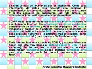 La gran ventaja del TCP/IP es que es inteligente. Como cada intercambio de datos está marcado con números IP determinados, las comunicaciones no tienen por qué cruzarse. Y si los paquetes no encuentran una ruta directa, los ordenadores intermedios prueban vías alternativas.  TCP/IP es la base de todas las  máquinas  y  software  sobre el que funciona Internet: los  programas  de  correo electrónico , transferencia de  archivos  y transmisión de páginas con  texto  e imágenes y enlaces de hipertexto. Cuando es necesario, un  servicio  automático llamado  DNS  convierte automáticamente esos crípticos números IP a palabras más inteligibles (como www. universidad .edu) para que sean fáciles de recordar.  Toda Internet funciona a través de TCP/IP, y razones históricas hacen que está muy ligado al  sistema operativo   Unix  (y sus variantes). Por fortuna, los usuarios actuales no necesitan tener ningún  conocimiento  de los crípticos  comandos   Unix  para  poder  navegar por la Red: todo lo que necesitan es un ratón. 