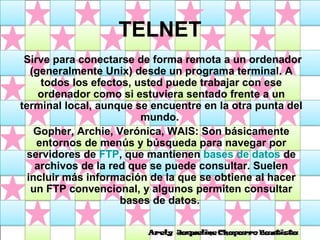 TELNET Sirve para conectarse de forma remota a un ordenador (generalmente Unix) desde un programa terminal. A todos los efectos, usted puede trabajar con ese ordenador como si estuviera sentado frente a un terminal local, aunque se encuentre en la otra punta del mundo.  Gopher, Archie, Verónica, WAIS: Son básicamente entornos de menús y búsqueda para navegar por servidores de  FTP , que mantienen  bases de datos  de archivos de la red que se puede consultar. Suelen incluir más información de la que se obtiene al hacer un FTP convencional, y algunos permiten consultar bases de datos.  