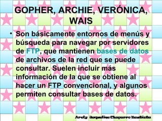 GOPHER, ARCHIE, VERÓNICA, WAIS Son básicamente entornos de menús y búsqueda para navegar por servidores de  FTP , que mantienen  bases de datos  de archivos de la red que se puede consultar. Suelen incluir más información de la que se obtiene al hacer un FTP convencional, y algunos permiten consultar bases de datos.  