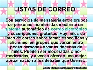 LISTAS DE CORREO Son servicios de mensajería entre grupos de personas, mantenidas mediante un  sistema  automático de  correo electrónico  y suscripciones gratuitas. Hay miles de listas de correo sobre temas específicos y aficiones, en grupos que varían entre pocas personas y varias decenas de miles. Pueden ser moderadas o no-moderadas, y a veces ofrecen una mejor aproximación a los debates que Usenet.  