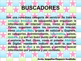 BUSCADORES Son una novedosa categoría de servicio. Se trata de  sistemas  ( motores  de búsqueda) que organizan la información de Internet. Unos, como el popular Yahoo, organizan todos los recursos de Internet, como  páginas Web , grupos de noticias y Gophers, en categorías (entretenimiento,  informática , países,  música ...) y son un buen punto por el que comenzar a explorar la Red. Otros, como el potente  AltaVista  de Digital, mantienen índices de todo lo que se publica en la  Web  y en Usenet, y permiten buscar información por palabras y por contexto. 