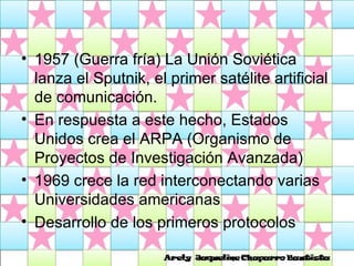 1957 (Guerra fría) La Unión Soviética lanza el Sputnik, el primer satélite artificial de comunicación.  En respuesta a este hecho, Estados Unidos crea el ARPA (Organismo de Proyectos de Investigación Avanzada)  1969 crece la red interconectando varias Universidades americanas  Desarrollo de los primeros protocolos 