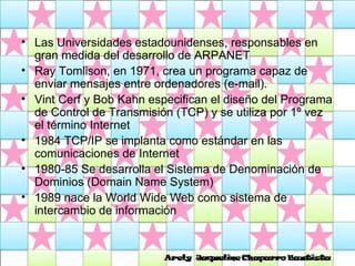 Las Universidades estadounidenses, responsables en gran medida del desarrollo de ARPANET Ray Tomlison, en 1971, crea un programa capaz de enviar mensajes entre ordenadores (e-mail). Vint Cerf y Bob Kahn especifican el diseño del Programa de Control de Transmisión (TCP) y se utiliza por 1º vez el término Internet 1984 TCP/IP se implanta como estándar en las comunicaciones de Internet 1980-85 Se desarrolla el Sistema de Denominación de Dominios (Domain Name System)  1989 nace la World Wide Web como sistema de intercambio de información  