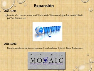 Expansión
Año 1991
En este año cmenzo a usarse el World Wide Web (www) que fue desarrollado
porTim Berners Lee
Año 1993
Mosaic (comienzo de los navegadores) realizado por Internic Marc Andreessen
 