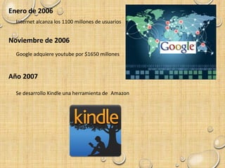 Enero de 2006
Internet alcanza los 1100 millones de usuarios
Noviembre de 2006
Google adquiere youtube por $1650 millones
Año 2007
Se desarrollo Kindle una herramienta de Amazon
 