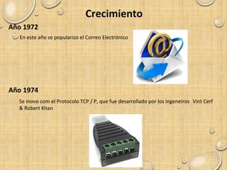 Crecimiento
Año 1972
En este año se popularizo el Correo Electrónico
Año 1974
Se inovo com el Protocolo TCP / P, que fue desarrollado por los ingeneiros Vint Cerf
& Robert Khan
 