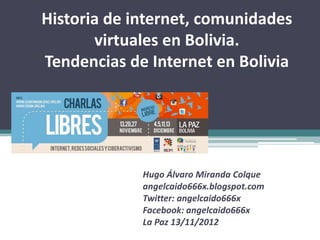 Historia de internet, comunidades
       virtuales en Bolivia.
Tendencias de Internet en Bolivia




             Hugo Álvaro Miranda Colque
             angelcaido666x.blogspot.com
             Twitter: angelcaido666x
             Facebook: angelcaido666x
             La Paz 13/11/2012
 