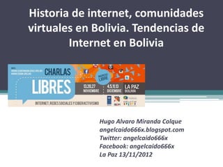 Historia de internet, comunidades
virtuales en Bolivia. Tendencias de
        Internet en Bolivia




              Hugo Alvaro Miranda Colque
              angelcaido666x.blogspot.com
              Twitter: angelcaido666x
              Facebook: angelcaido666x
              La Paz 13/11/2012
 