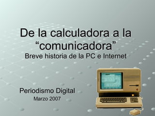 De la calculadora a la “comunicadora” Breve historia de la PC e Internet Periodismo Digital Marzo 2007 