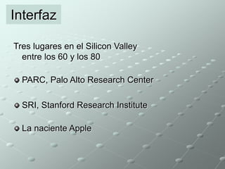 Interfaz 
Tres lugares en el Silicon Valley 
entre los 60 y los 80 
PARC, Palo Alto Research Center 
SRI, Stanford Research Institute 
La naciente Apple 
 