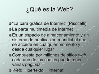 ¿Qué es la Web? 
“La cara gráfica de Internet” (Piscitelli) 
La parte multimedia de Internet 
Es un espacio de almacenamiento y un 
sistema de publicación mundial al que 
se accede en cualquier momento y 
desde cualquier lugar 
Compuesta por millones de sitios web, 
cada uno de los cuales puede tener 
varias páginas 
Web: Hipertexto + Internet 
 