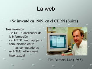 La web 
Se inventó en 1989, en el CERN (Suiza) 
Tres inventos: 
- la URL : localizador de 
la información 
- el HTTP: lenguaje para 
comunicarse entre 
las computadoras 
-el HTML: el lenguaje 
hipertextual 
Tim Berners-Lee (1955) 
 