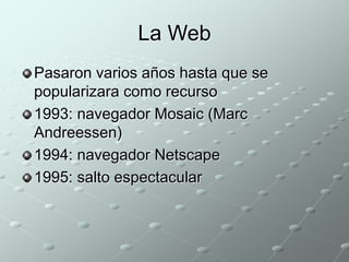 La Web 
Pasaron varios años hasta que se 
popularizara como recurso 
1993: navegador Mosaic (Marc 
Andreessen) 
1994: navegador Netscape 
1995: salto espectacular 
 