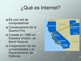 ¿Qué es Internet? 
Es una red de 
computadoras 
Consecuencia de la 
Guerra Fría 
Creada en 1969 en 
Estados Unidos: se 
llamó Arpanet 
Cooperación de las 
universidades y el 
Departamento de 
Defensa 
 