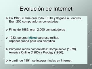 Evolución de Internet 
En 1980, cubría casi todo EEUU y llegaba a Londres. 
Eran 200 computadoras conectadas 
Fines de 1985, eran 2.000 computadoras 
1983, se crea Milnet para uso militar. 
Arpanet queda para uso científico 
Primeras redes comerciales: Compuserve (1979), 
America Online (1985) y Prodigy (1986). 
A partir de 1991, se integran todas en Internet. 
 
