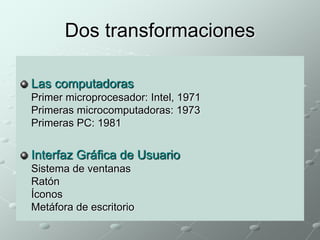 Dos transformaciones 
Las computadoras 
Primer microprocesador: Intel, 1971 
Primeras microcomputadoras: 1973 
Primeras PC: 1981 
Interfaz Gráfica de Usuario 
Sistema de ventanas 
Ratón 
Íconos 
Metáfora de escritorio 
 