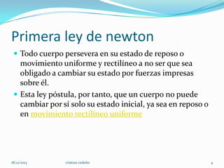 Primera ley de newton
 Todo cuerpo persevera en su estado de reposo o

movimiento uniforme y rectilíneo a no ser que sea
obligado a cambiar su estado por fuerzas impresas
sobre él.
 Esta ley póstula, por tanto, que un cuerpo no puede
cambiar por sí solo su estado inicial, ya sea en reposo o
en movimiento rectilíneo uniforme

18/12/2013

cristian cedeño

4

 