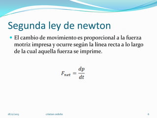 Segunda ley de newton
 El cambio de movimiento es proporcional a la fuerza

motriz impresa y ocurre según la línea recta a lo largo
de la cual aquella fuerza se imprime.

18/12/2013

cristian cedeño

6

 