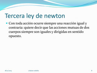 Tercera ley de newton
 Con toda acción ocurre siempre una reacción igual y

contraria: quiere decir que las acciones mutuas de dos
cuerpos siempre son iguales y dirigidas en sentido
opuesto.

18/12/2013

cristian cedeño

8

 