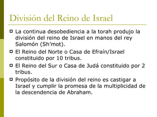 División del Reino de Israel La continua desobediencia a la torah produjo la división del reino de Israel en manos del rey Salomón (Sh’lomot). El Reino del Norte o Casa de Efraín/Israel constituido por 10 tribus. El Reino del Sur o Casa de Judá constituido por 2 tribus. Propósito de la división del reino es castigar a Israel y cumplir la promesa de la multiplicidad de la descendencia de Abraham. 