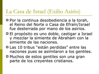 La Casa de Israel (Exilio Asirio) Por la continua desobediencia a la torah, el Reino del Norte o Casa de Efraín/Israel fue desterrada por mano de los asirios. El propósito es uno doble, castigar a Israel y mezclar la simiente de Abraham con la simiente de las naciones. Las 10 tribus “están perdidas” entre las naciones pues se asimilaron a los gentiles. Muchos de estos gentiles son una gran parte de los creyentes cristianos. 