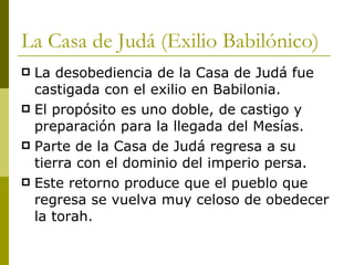 La Casa de Judá (Exilio Babilónico) La desobediencia de la Casa de Judá fue castigada con el exilio en Babilonia. El propósito es uno doble, de castigo y preparación para la llegada del Mesías. Parte de la Casa de Judá regresa a su tierra con el dominio del imperio persa. Este retorno produce que el pueblo que regresa se vuelva muy celoso de obedecer la torah. 