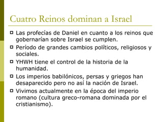 Cuatro Reinos dominan a Israel Las profecías de Daniel en cuanto a los reinos que gobernarían sobre Israel se cumplen. Período de grandes cambios políticos, religiosos y sociales. YHWH tiene el control de la historia de la humanidad. Los imperios babilónicos, persas y griegos han desaparecido pero no así la nación de Israel. Vivimos actualmente en la época del imperio romano (cultura greco-romana dominada por el cristianismo). 