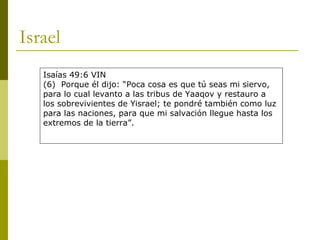 Israel Isaías 49:6 VIN (6)  Porque él dijo: “Poca cosa es que tú seas mi siervo, para lo cual levanto a las tribus de Yaaqov y restauro a los sobrevivientes de Yisrael; te pondré también como luz para las naciones, para que mi salvación llegue hasta los extremos de la tierra”. 