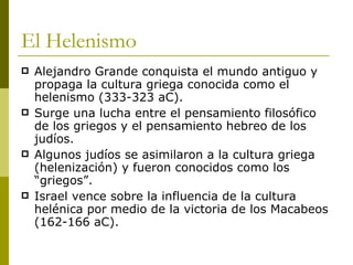 El Helenismo Alejandro Grande conquista el mundo antiguo y propaga la cultura griega conocida como el helenismo (333-323 aC). Surge una lucha entre el pensamiento filosófico de los griegos y el pensamiento hebreo de los judíos. Algunos judíos se asimilaron a la cultura griega (helenización) y fueron conocidos como los “griegos”. Israel vence sobre la influencia de la cultura helénica por medio de la victoria de los Macabeos (162-166 aC). 