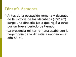 Dinastía Asmonea Antes de la ocupación romana y después de la victoría de los Macabeos (152 aC) surge una dinastía judía que rigió a Israel por un breve período de tiempo. La presencia militar romana acabó con la hegemonía de la dinastía asmonea en el año 53 aC. 