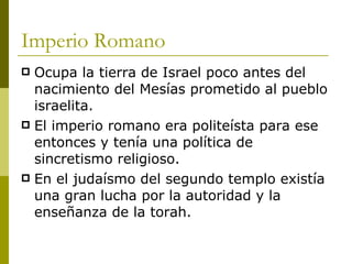 Imperio Romano Ocupa la tierra de Israel poco antes del nacimiento del Mesías prometido al pueblo israelita. El imperio romano era politeísta para ese entonces y tenía una política de sincretismo religioso. En el judaísmo del segundo templo existía una gran lucha por la autoridad y la enseñanza de la torah. 