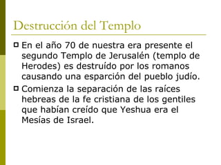 Destrucción del Templo En el año 70 de nuestra era presente el segundo Templo de Jerusalén (templo de Herodes) es destruído por los romanos causando una esparción del pueblo judío. Comienza la separación de las raíces hebreas de la fe cristiana de los gentiles que habían creído que Yeshua era el Mesías de Israel. 