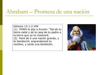 Abraham – Promesa de una nación Génesis 12:1-2 VIN (1)  YHWH le dijo a Avram: “Sal de tu tierra natal y de la casa de tu padre a la tierra que yo te mostraré. (2)  Haré de ti una nación grande, y te bendeciré; engrandeceré tu nombre, y serás una bendición. 