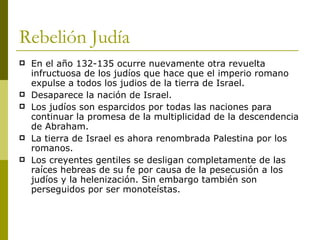 Rebelión Judía En el año 132-135 ocurre nuevamente otra revuelta infructuosa de los judíos que hace que el imperio romano expulse a todos los judios de la tierra de Israel. Desaparece la nación de Israel. Los judíos son esparcidos por todas las naciones para continuar la promesa de la multiplicidad de la descendencia de Abraham. La tierra de Israel es ahora renombrada Palestina por los romanos. Los creyentes gentiles se desligan completamente de las raíces hebreas de su fe por causa de la persecusión a los judíos y la helenización. Sin embargo también son perseguidos por ser monoteístas. 